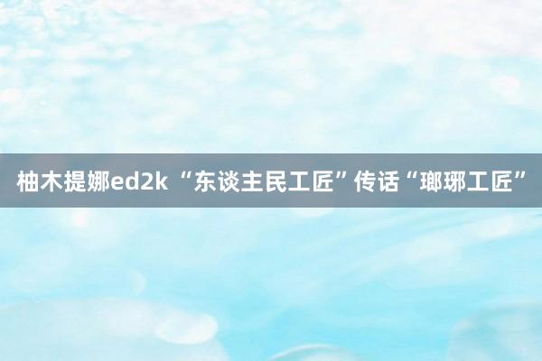 柚木提娜ed2k “东谈主民工匠”传话“瑯琊工匠”