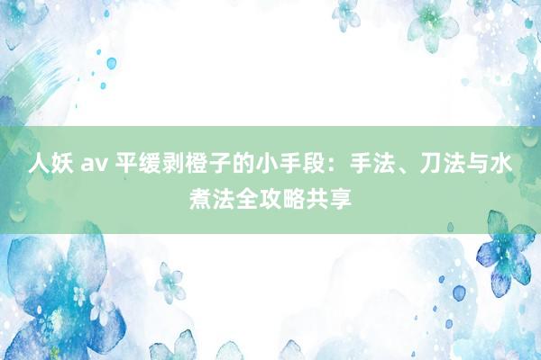 人妖 av 平缓剥橙子的小手段：手法、刀法与水煮法全攻略共享