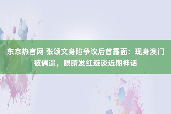 东京热官网 张颂文身陷争议后首露面：现身澳门被偶遇，眼睛发红避谈近期神话