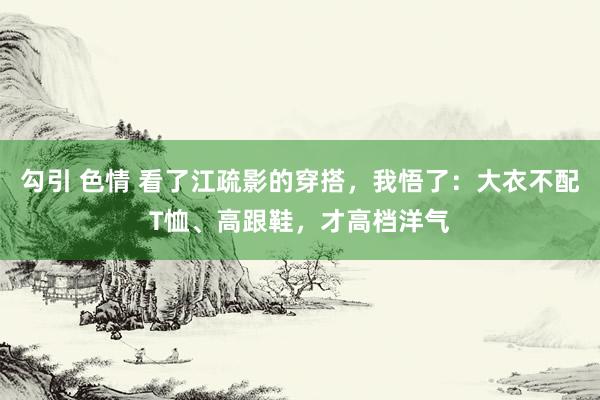 勾引 色情 看了江疏影的穿搭，我悟了：大衣不配T恤、高跟鞋，才高档洋气