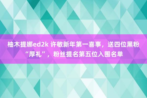 柚木提娜ed2k 许敏新年第一喜事，送四位黑粉“厚礼”，粉丝提名第五位入围名单