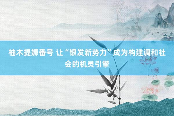 柚木提娜番号 让“银发新势力”成为构建调和社会的机灵引擎