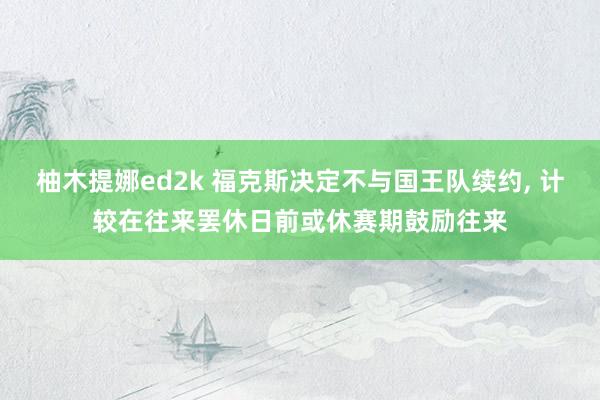 柚木提娜ed2k 福克斯决定不与国王队续约， 计较在往来罢休日前或休赛期鼓励往来