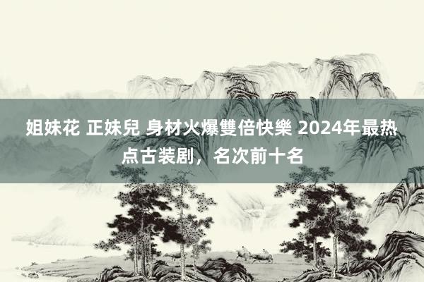 姐妹花 正妹兒 身材火爆雙倍快樂 2024年最热点古装剧，名次前十名