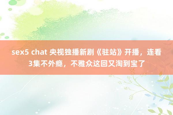 sex5 chat 央视独播新剧《驻站》开播，连看3集不外瘾，不雅众这回又淘到宝了