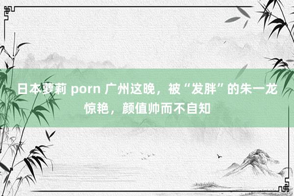 日本萝莉 porn 广州这晚，被“发胖”的朱一龙惊艳，颜值帅而不自知