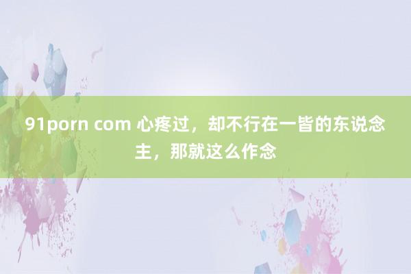 91porn com 心疼过，却不行在一皆的东说念主，那就这么作念