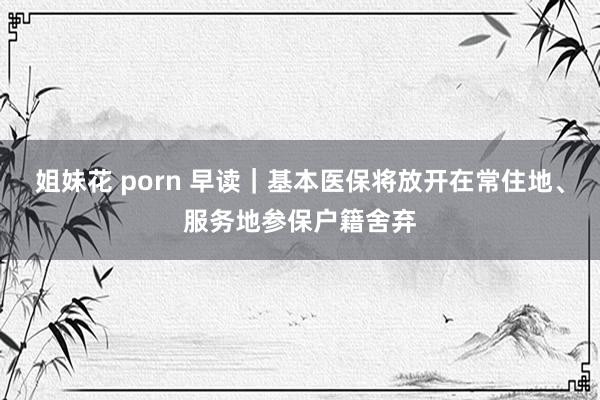 姐妹花 porn 早读｜基本医保将放开在常住地、服务地参保户籍舍弃