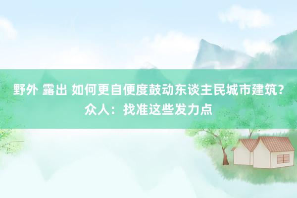 野外 露出 如何更自便度鼓动东谈主民城市建筑？众人：找准这些发力点