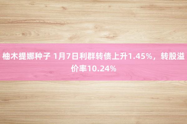 柚木提娜种子 1月7日利群转债上升1.45%，转股溢价率10.24%