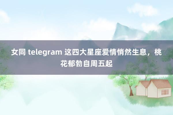 女同 telegram 这四大星座爱情悄然生息，桃花郁勃自周五起