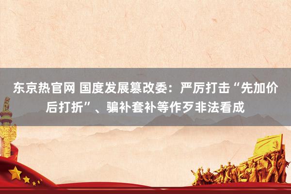 东京热官网 国度发展篡改委：严厉打击“先加价后打折”、骗补套补等作歹非法看成