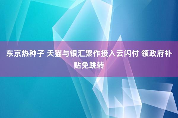 东京热种子 天猫与银汇聚作接入云闪付 领政府补贴免跳转