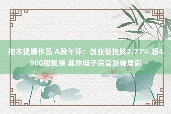 柚木提娜作品 A股午评：创业板指跌2.77% 超4800股飘绿 蓦然电子宗旨跌幅居前