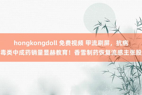 hongkongdoll 免费视频 甲流刷屏，抗病毒类中成药销量显赫教育！香雪制药恢复流感主张股