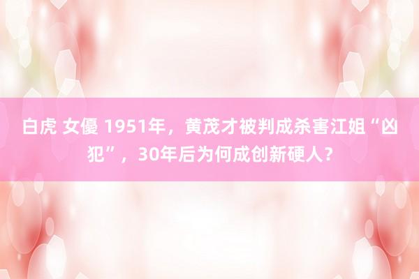 白虎 女優 1951年，黄茂才被判成杀害江姐“凶犯”，30年后为何成创新硬人？