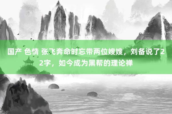 国产 色情 张飞奔命时忘带两位嫂嫂，刘备说了22字，如今成为黑帮的理论禅