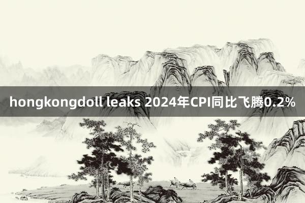 hongkongdoll leaks 2024年CPI同比飞腾0.2%