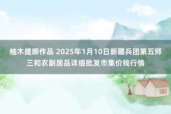 柚木提娜作品 2025年1月10日新疆兵团第五师三和农副居品详细批发市集价钱行情