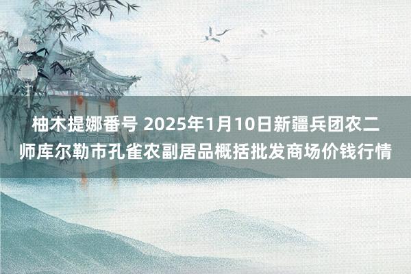 柚木提娜番号 2025年1月10日新疆兵团农二师库尔勒市孔雀农副居品概括批发商场价钱行情