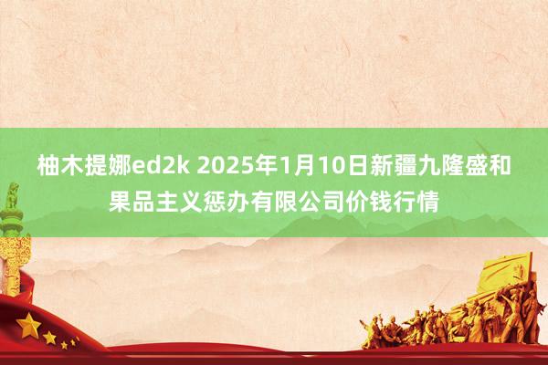 柚木提娜ed2k 2025年1月10日新疆九隆盛和果品主义惩办有限公司价钱行情