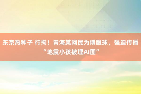 东京热种子 行拘！青海某网民为博眼球，强迫传播“地震小孩被埋AI图”