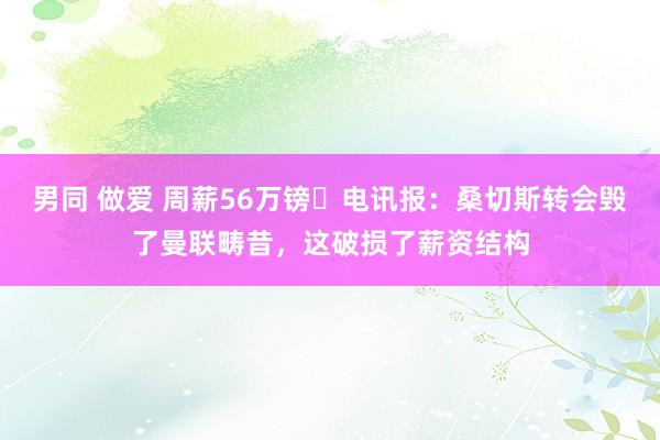 男同 做爱 周薪56万镑❗电讯报：桑切斯转会毁了曼联畴昔，这破损了薪资结构