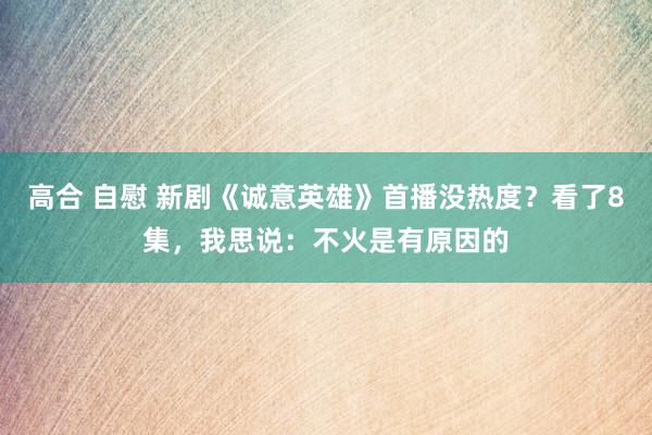 高合 自慰 新剧《诚意英雄》首播没热度？看了8集，我思说：不火是有原因的