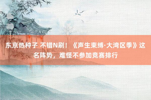 东京热种子 不错N刷！《声生束缚·大湾区季》这名阵势，难怪不参加竞赛排行