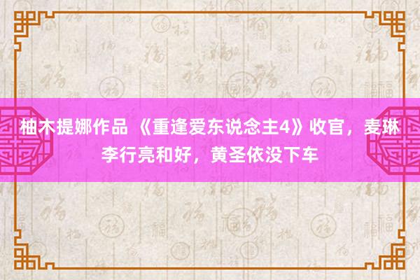 柚木提娜作品 《重逢爱东说念主4》收官，麦琳李行亮和好，黄圣依没下车