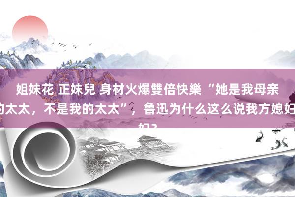 姐妹花 正妹兒 身材火爆雙倍快樂 “她是我母亲的太太，不是我的太太”，鲁迅为什么这么说我方媳妇？