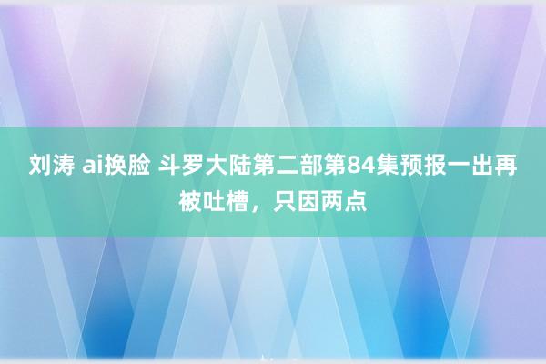 刘涛 ai换脸 斗罗大陆第二部第84集预报一出再被吐槽，只因两点