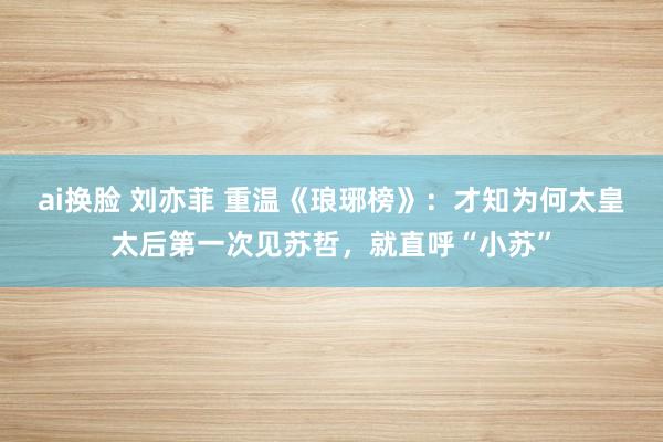 ai换脸 刘亦菲 重温《琅琊榜》：才知为何太皇太后第一次见苏哲，就直呼“小苏”