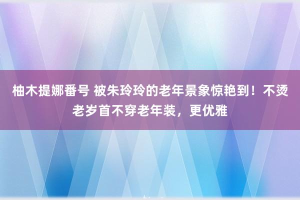 柚木提娜番号 被朱玲玲的老年景象惊艳到！不烫老岁首不穿老年装，更优雅