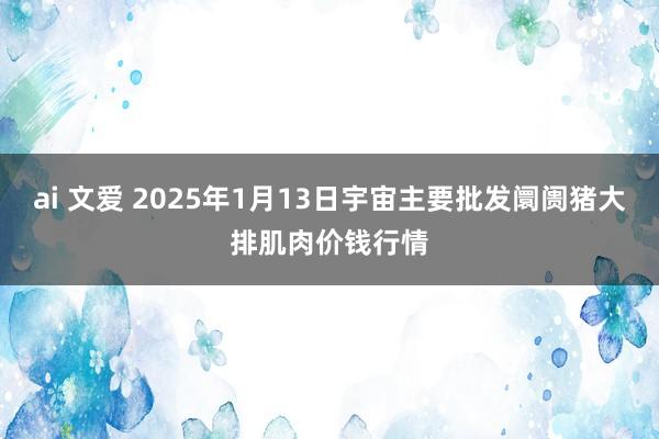 ai 文爱 2025年1月13日宇宙主要批发阛阓猪大排肌肉价钱行情