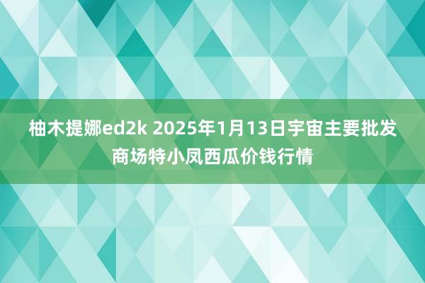 柚木提娜ed2k 2025年1月13日宇宙主要批发商场特小凤西瓜价钱行情