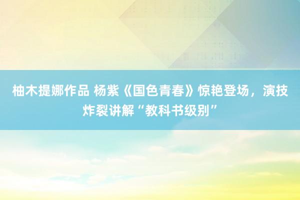 柚木提娜作品 杨紫《国色青春》惊艳登场，演技炸裂讲解“教科书级别”