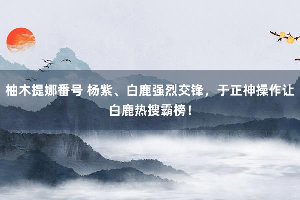 柚木提娜番号 杨紫、白鹿强烈交锋，于正神操作让白鹿热搜霸榜！