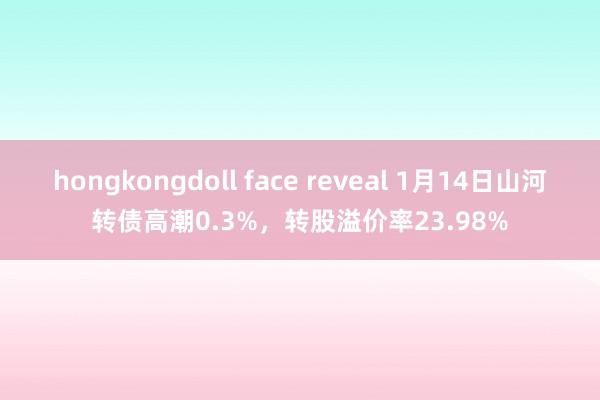 hongkongdoll face reveal 1月14日山河转债高潮0.3%，转股溢价率23.98%