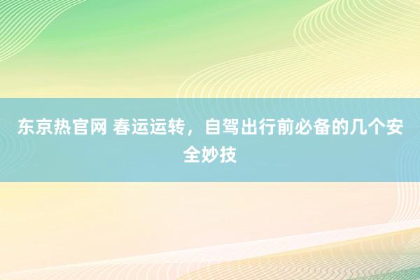 东京热官网 春运运转，自驾出行前必备的几个安全妙技