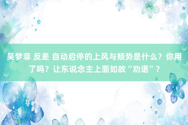 吴梦菲 反差 自动启停的上风与颓势是什么？你用了吗？让东说念主上面如故“劝退”？