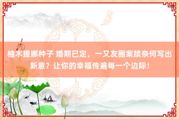 柚木提娜种子 婚期已定，一又友圈案牍奈何写出新意？让你的幸福传遍每一个边际！