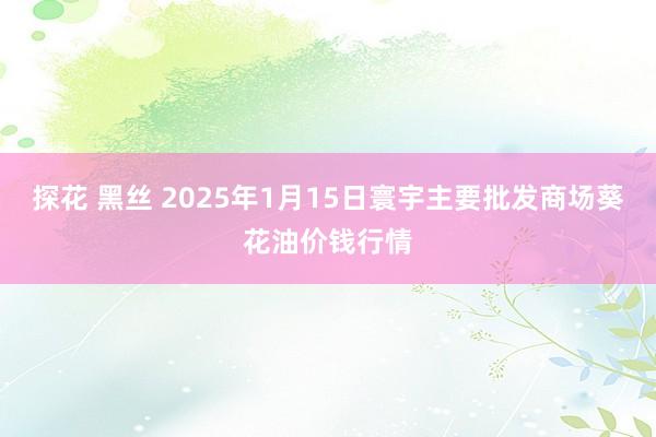 探花 黑丝 2025年1月15日寰宇主要批发商场葵花油价钱行情