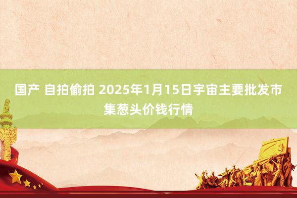 国产 自拍偷拍 2025年1月15日宇宙主要批发市集葱头价钱行情