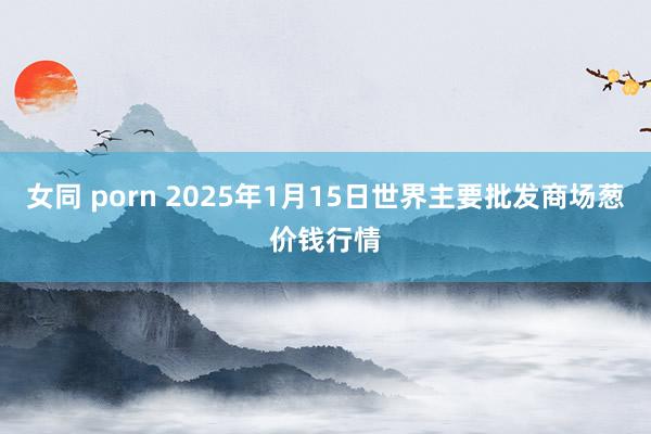 女同 porn 2025年1月15日世界主要批发商场葱价钱行情