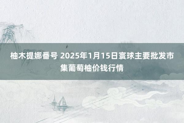 柚木提娜番号 2025年1月15日寰球主要批发市集葡萄柚价钱行情