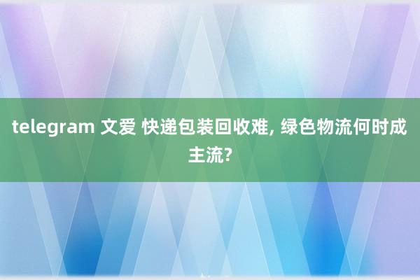 telegram 文爱 快递包装回收难， 绿色物流何时成主流?