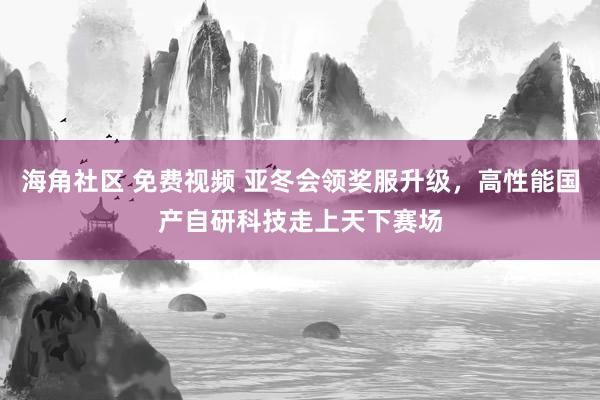 海角社区 免费视频 亚冬会领奖服升级，高性能国产自研科技走上天下赛场