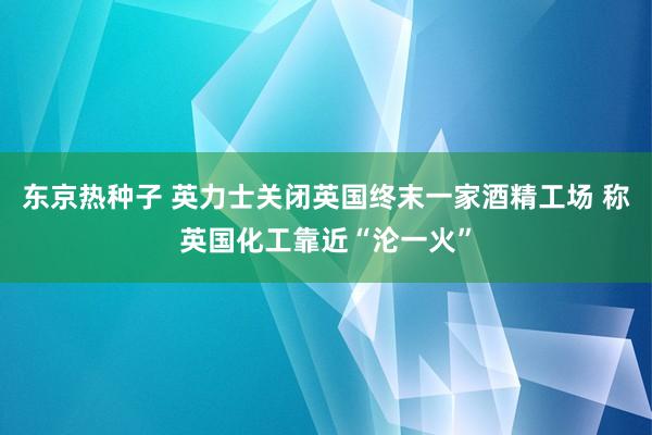 东京热种子 英力士关闭英国终末一家酒精工场 称英国化工靠近“沦一火”