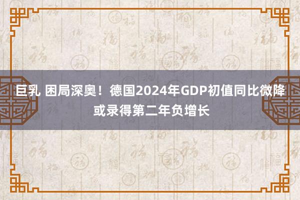 巨乳 困局深奥！德国2024年GDP初值同比微降 或录得第二年负增长